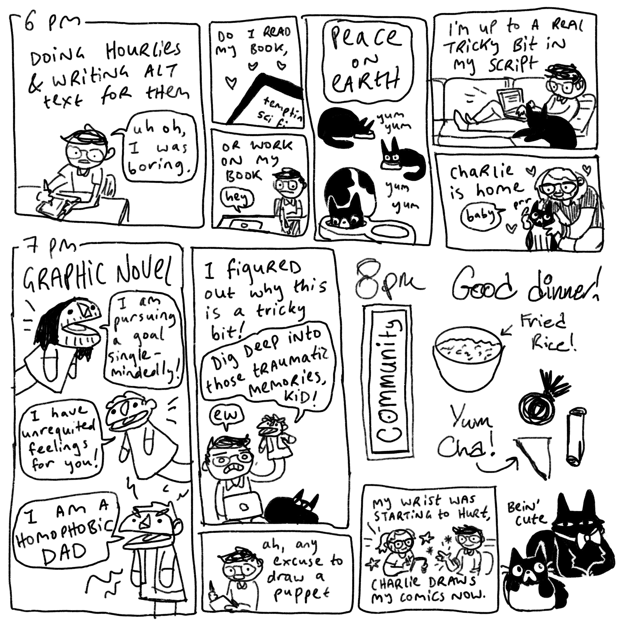 6 pm: doing hourlies and writing alt text for them. A picture of me drawing and saying “uh oh, I was boring,” Do I read my book? (Kindle screen reads “tempting sci fi”) or work on my book? (I look apprehensively at my laptop, which says “hey”) Peace on earth: the three cats all eat. I sit on the couch with Gideon the cat. “I’m up to a real tricky bit I’m my script.” Charlie is home. He pats a purring Peony and says “baby.” 7 pm: graphic novel! Three puppets say, “I am pursuing a goal single-mindedly!” “I have unrequited feelings for you!” And “I am a homophobic dad!” I hold up the last puppet and say “I figured out why this is a tricky bit!” The bad dad puppet in my hand says, “dig deep into those traumatic memories, kid!” As I say “ew.” As I draw the panel beforehand I say “ah, any excuse to draw a puppet.” 8 pm: good dinner! Community, yum cha, and fried rice! These are all drawn by a different person. Below, I say “my wrist was starting to hurt. Charlie draws my comics now.”