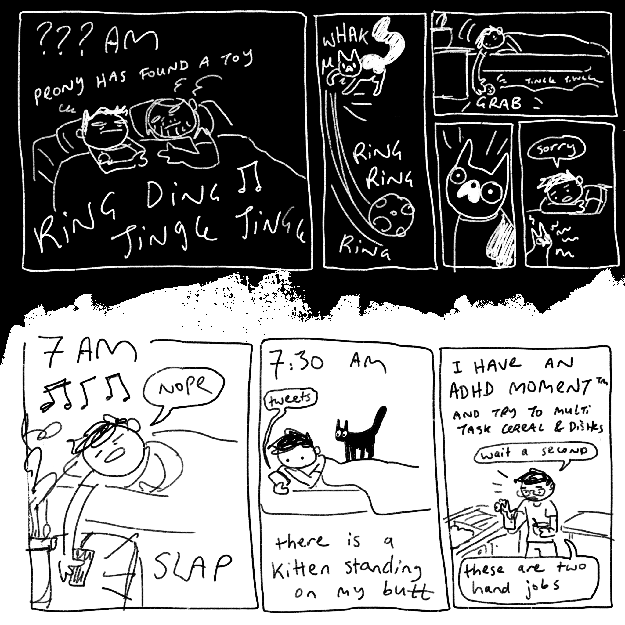 A comic half in black (in the dark) and half in white for the daytime. The dark portion reads, “??? AM, Peony has found a toy.” There’s a loud jingling sound as cartoony drawings of me and my partner look tired and wide awake in bed. The next panel shows Peony, a small cat with an upside down love heart white splotch on her nose, knocks a jingling ball down the side of the bed. I catch it and hide it, and when she looks offended I just say, “sorry.” “7 am.” I slap my alarm and say “nope”, cutting the sound off. “7:30 am” I am looking at my phone (it reads Tweets) and a small black kitten sits on the bed. Text reads, “there is a kitten standing on my butt.” The last panel says “I have an ADHD Moment TM, and try to multi task cereal and dishes.” Standing with a glove on one hand and a bowl of cereal in the other, I say, “Wait a second... these are two-hand jobs.”