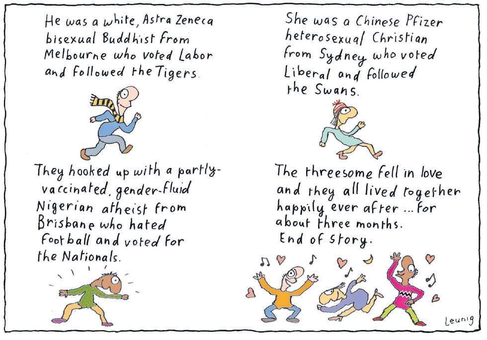 Leunig's cartoony screed reads: "he was a white astra zeneca bisexual buddhist from melbourne who voted labor and followed the tigers. She was a Chinese pfizer heterosexual christian from sydney who voted liberal and followed the swans. They hooked up with a partly-vaccinated, gender-fluid Nigerian atheist from brisbane who hated football and voted for the nationals. The threesome fell in love and they all lived together happily ever after... for about three months. end of story." the concluding panel is of the three people dancing together. They look earnestly very happy.